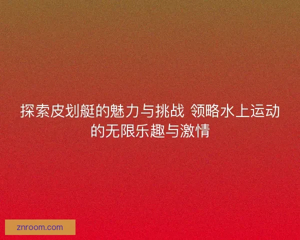 探索皮划艇的魅力与挑战 领略水上运动的无限乐趣与激情