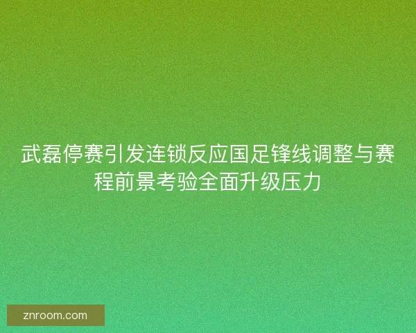 武磊停赛引发连锁反应国足锋线调整与赛程前景考验全面升级压力 武磊停赛引发连锁反应国足锋线调整与赛程前景考验全面升级压力