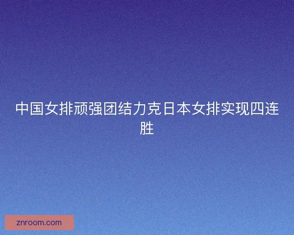 中国女排顽强团结力克日本女排实现四连胜 中国女排顽强团结力克日本女排实现四连胜