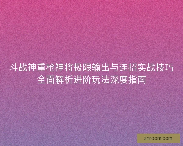 斗战神重枪神将极限输出与连招实战技巧全面解析进阶玩法深度指南 斗战神重枪神将极限输出与连招实战技巧全面解析进阶玩法深度指南