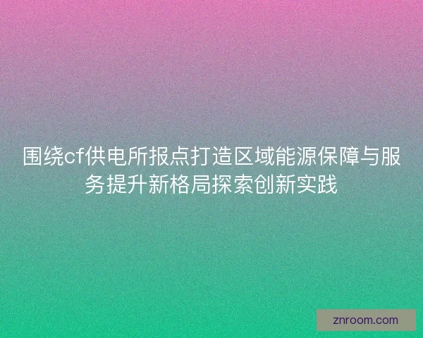 围绕cf供电所报点打造区域能源保障与服务提升新格局探索创新实践 围绕cf供电所报点打造区域能源保障与服务提升新格局探索创新实践