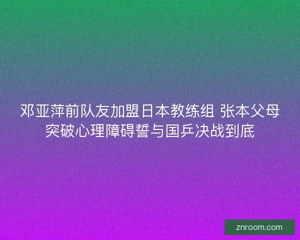 邓亚萍前队友加盟日本教练组 张本父母突破心理障碍誓与国乒决战到底