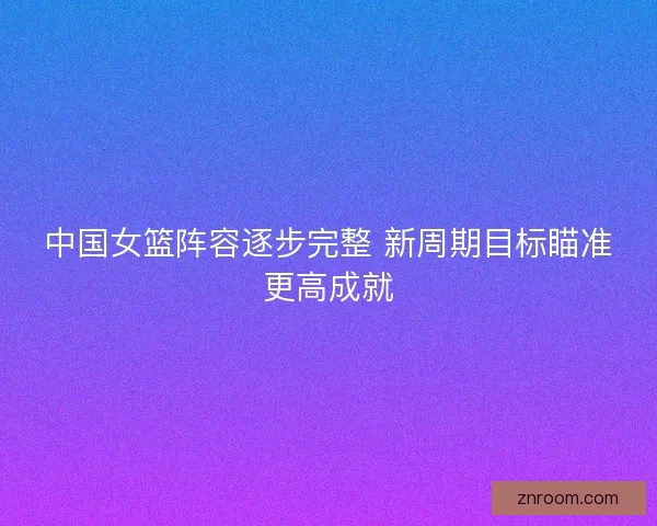 中国女篮阵容逐步完整 新周期目标瞄准更高成就