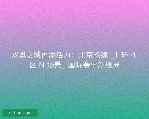 双奥之城再添活力：北京构建 _1 环 4 区 N 场景_ 国际赛事新格局