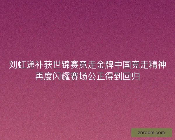 刘虹递补获世锦赛竞走金牌中国竞走精神再度闪耀赛场公正得到回归