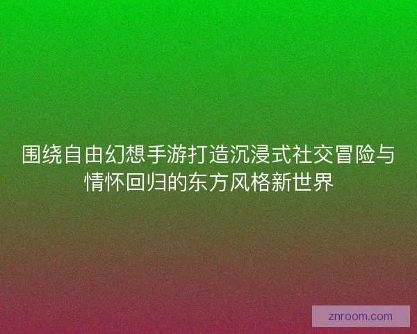 围绕自由幻想手游打造沉浸式社交冒险与情怀回归的东方风格新世界