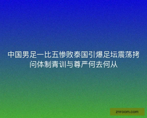 中国男足一比五惨败泰国引爆足坛震荡拷问体制青训与尊严何去何从