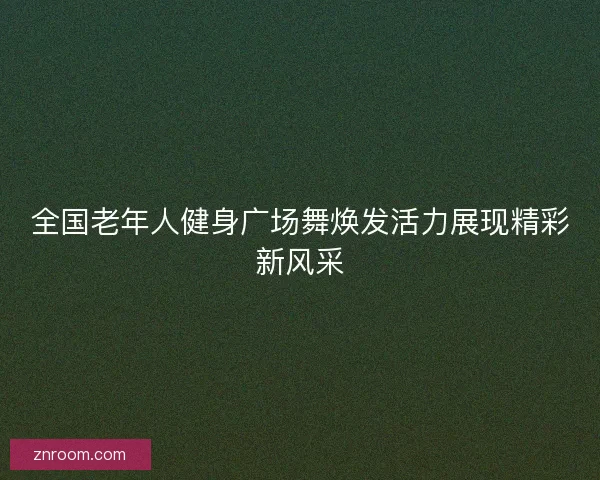 全国老年人健身广场舞焕发活力展现精彩新风采