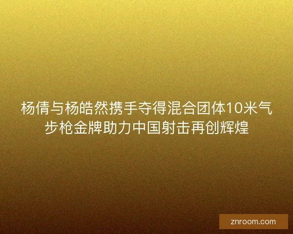 杨倩与杨皓然携手夺得混合团体10米气步枪金牌助力中国射击再创辉煌