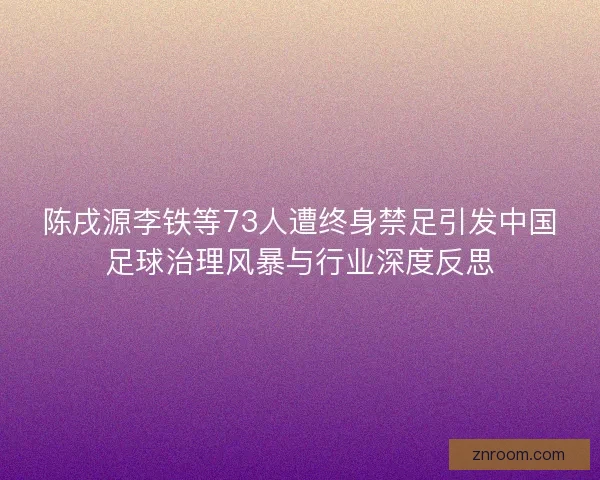陈戌源李铁等73人遭终身禁足引发中国足球治理风暴与行业深度反思