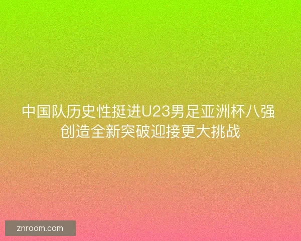 中国队历史性挺进U23男足亚洲杯八强 创造全新突破迎接更大挑战