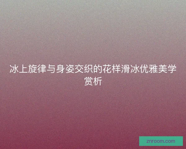 冰上旋律与身姿交织的花样滑冰优雅美学赏析