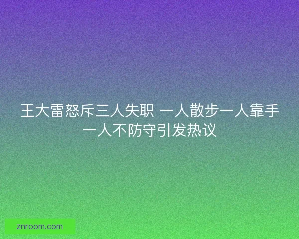 王大雷怒斥三人失职 一人散步一人靠手一人不防守引发热议