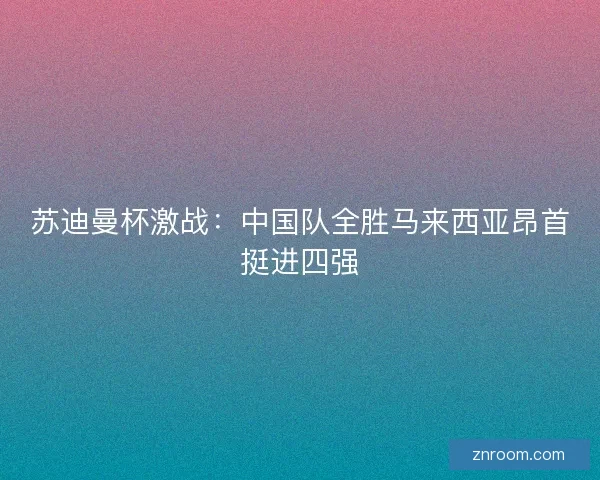 苏迪曼杯激战:中国队全胜马来西亚昂首挺进四强 苏迪曼杯激战:中国队全胜马来西亚昂首挺进四强