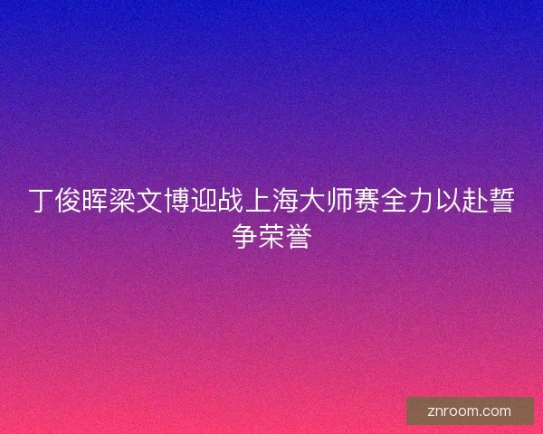 丁俊晖梁文博迎战上海大师赛全力以赴誓争荣誉 丁俊晖梁文博迎战上海大师赛全力以赴誓争荣誉