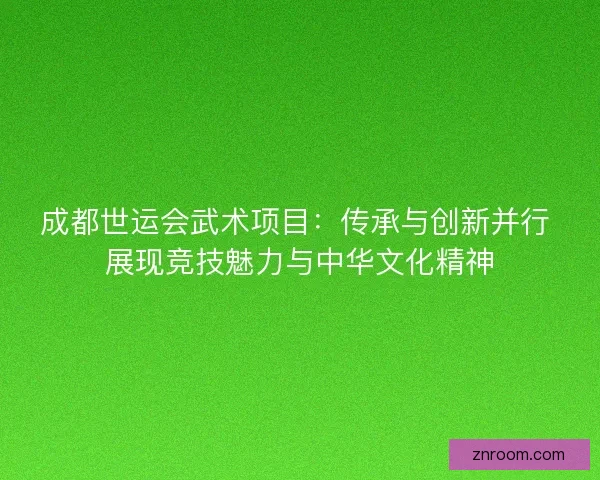 成都世运会武术项目：传承与创新并行 展现竞技魅力与中华文化精神