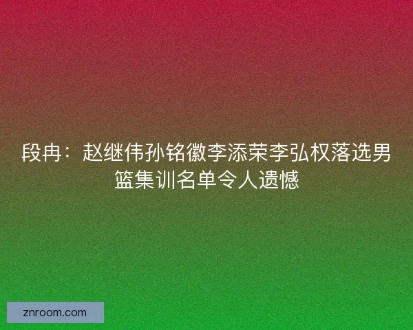 段冉：赵继伟孙铭徽李添荣李弘权落选男篮集训名单令人遗憾