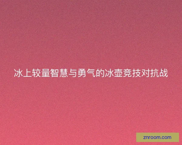 冰上较量智慧与勇气的冰壶竞技对抗战 冰上较量智慧与勇气的冰壶竞技对抗战
